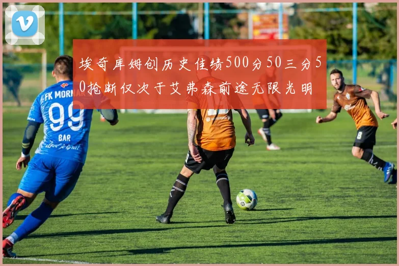 埃奇库姆创历史佳绩500分50三分50抢断仅次于艾弗森前途无限光明