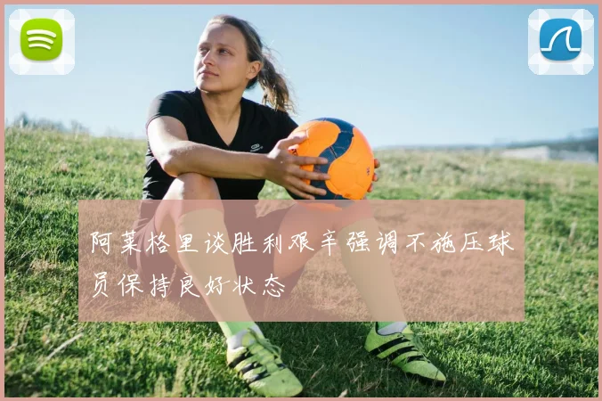 阿莱格里谈胜利艰辛强调不施压球员保持良好状态