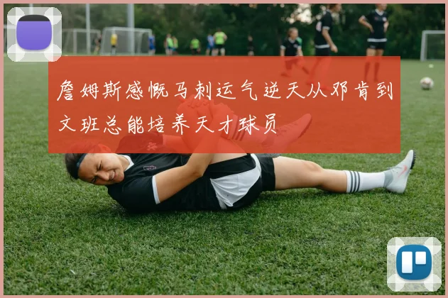 詹姆斯感慨马刺运气逆天从邓肯到文班总能培养天才球员