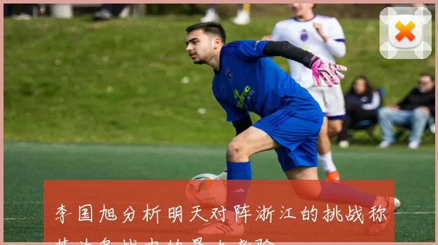 李国旭分析明天对阵浙江的挑战称其为备战中的最大考验