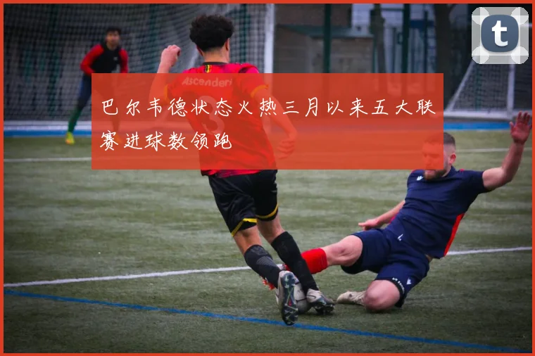 巴尔韦德状态火热三月以来五大联赛进球数领跑