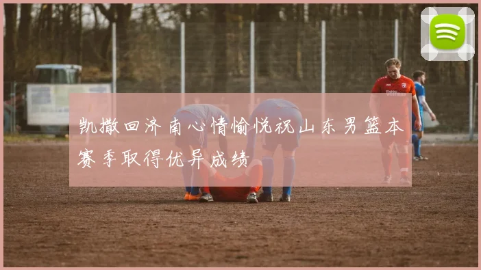 凯撒回济南心情愉悦祝山东男篮本赛季取得优异成绩