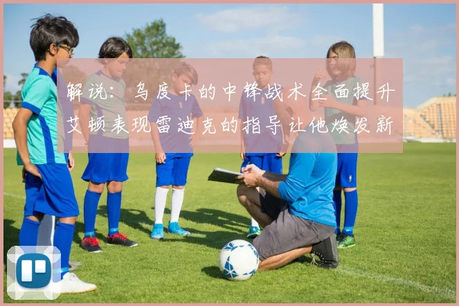 解说：乌度卡的中锋战术全面提升艾顿表现雷迪克的指导让他焕发新生