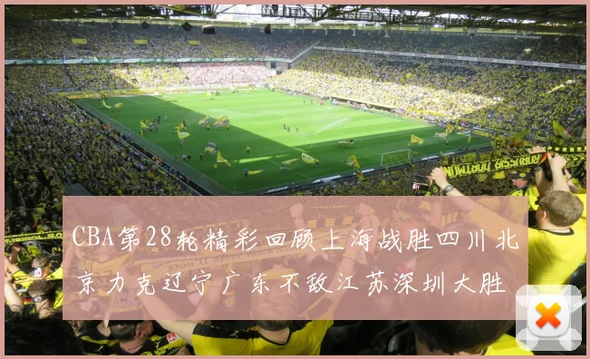 CBA第28轮精彩回顾上海战胜四川北京力克辽宁广东不敌江苏深圳大胜新疆