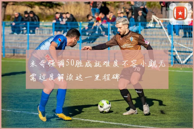 米奇强调50胜成就难度不容小觑无需过度解读这一里程碑